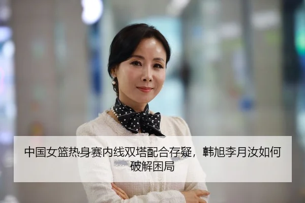 中国女篮热身赛内线双塔配合存疑，韩旭李月汝如何破解困局